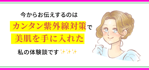 今からお伝えするのはカンタン紫外線対策で美肌を手に入れた私の体験談です。